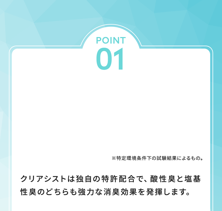 クリアシストは独自の特許配合で、酸性臭と塩基性臭のどちらも強力な消臭効果を発揮します。