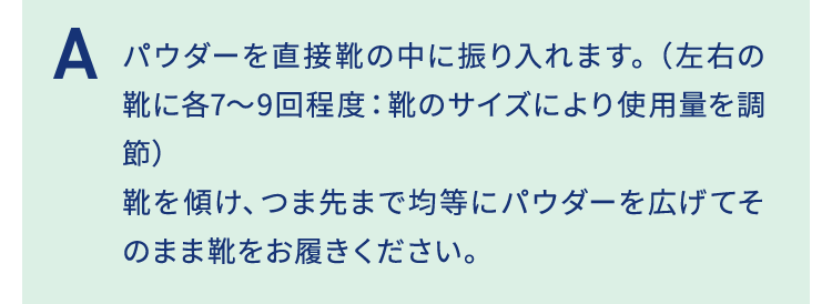 パウダーを直接靴の中に振り入れます。（左右の靴に各7～9回程度:靴のサイズにより使用量を調節）