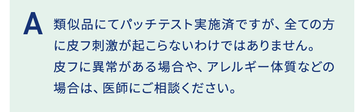 類似品にてパッチテスト実施済ですが、全ての方に皮フ刺激が起こらないわけではありません。皮フに異常がある場合や、アレルギー体質などの場合は、医師にご相談ください。