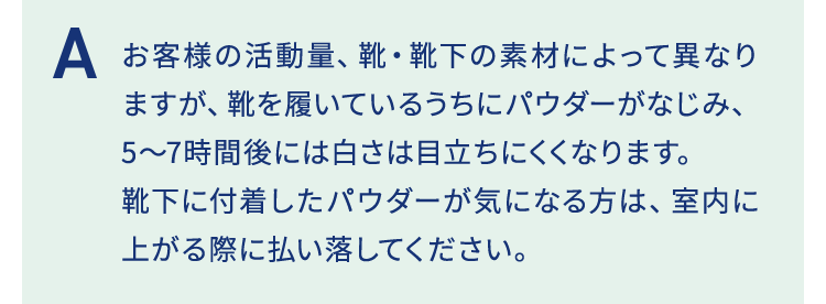 お客様の活動量、靴・靴下の素材によって異なりますが、靴を履いているうちにパウダーがなじみ、5～7時間後には白さは目立ちにくくなります。