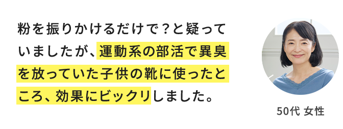 粉を振りかけるだけで？と疑っていましたが、運動系の部活で異臭を放っていた子供の靴に使ったところ、効果にビックリしました。